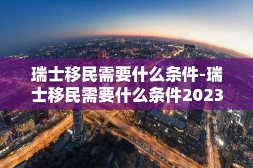 瑞士移民需要什么条件-瑞士移民需要什么条件2023-第1张图片-芙蓉之城
