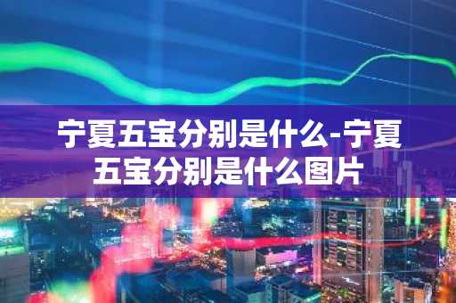 宁夏五宝分别是什么-宁夏五宝分别是什么图片-第1张图片-芙蓉之城