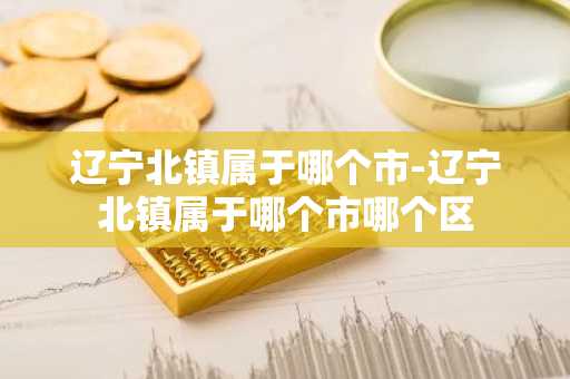 辽宁北镇属于哪个市-辽宁北镇属于哪个市哪个区-第1张图片-芙蓉之城