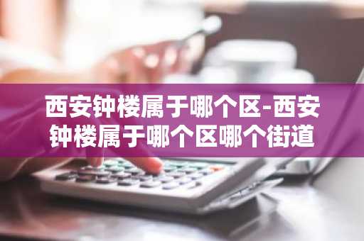 西安钟楼属于哪个区-西安钟楼属于哪个区哪个街道-第1张图片-芙蓉之城