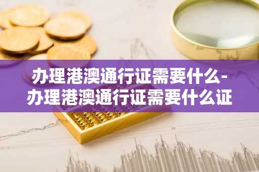 办理港澳通行证需要什么-办理港澳通行证需要什么证件-第1张图片-芙蓉之城