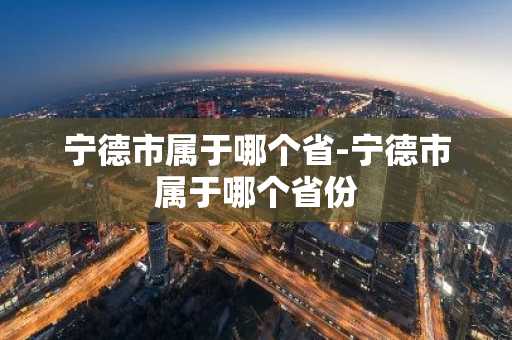 宁德市属于哪个省-宁德市属于哪个省份-第1张图片-芙蓉之城
