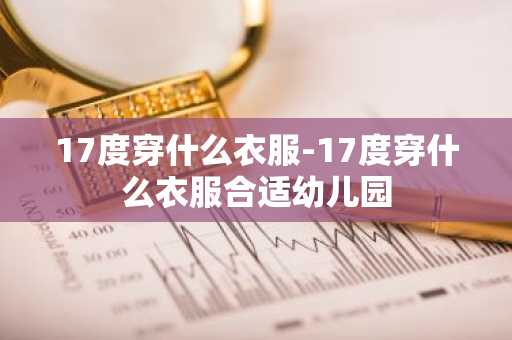 17度穿什么衣服-17度穿什么衣服合适幼儿园-第1张图片-芙蓉之城