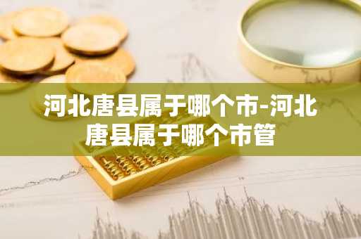 河北唐县属于哪个市-河北唐县属于哪个市管-第1张图片-芙蓉之城