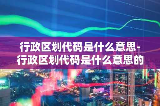行政区划代码是什么意思-行政区划代码是什么意思的-第1张图片-芙蓉之城