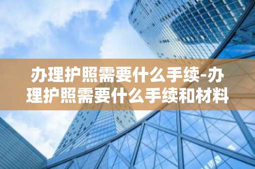 办理护照需要什么手续-办理护照需要什么手续和材料-第1张图片-芙蓉之城