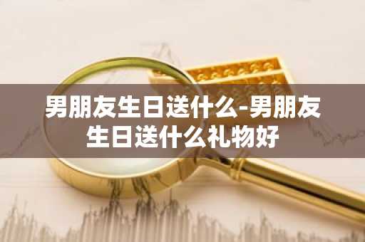 男朋友生日送什么-男朋友生日送什么礼物好-第1张图片-芙蓉之城