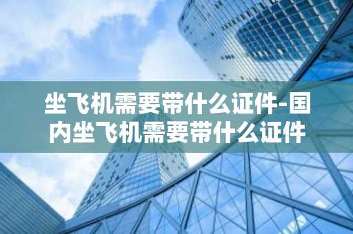 坐飞机需要带什么证件-国内坐飞机需要带什么证件-第1张图片-芙蓉之城