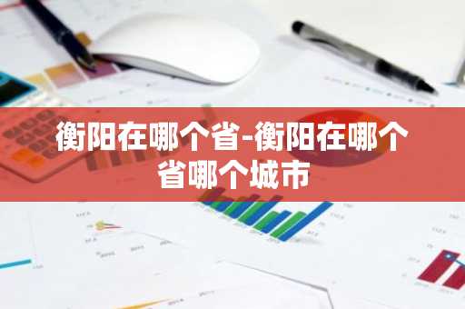 衡阳在哪个省-衡阳在哪个省哪个城市-第1张图片-芙蓉之城