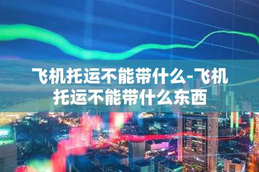 飞机托运不能带什么-飞机托运不能带什么东西-第1张图片-芙蓉之城