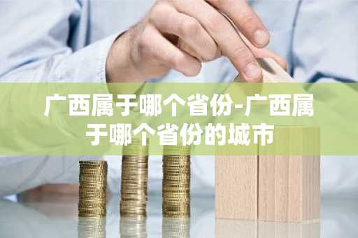 广西属于哪个省份-广西属于哪个省份的城市-第1张图片-芙蓉之城