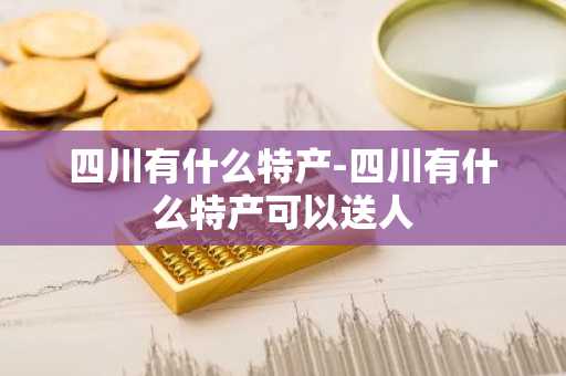 四川有什么特产-四川有什么特产可以送人-第1张图片-芙蓉之城