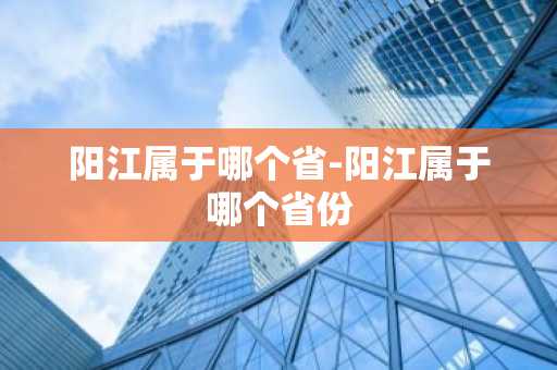阳江属于哪个省-阳江属于哪个省份-第1张图片-芙蓉之城