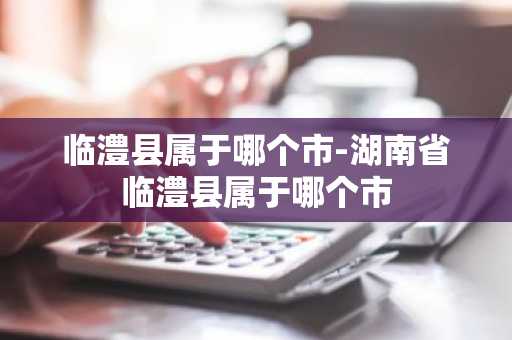 临澧县属于哪个市-湖南省临澧县属于哪个市-第1张图片-芙蓉之城