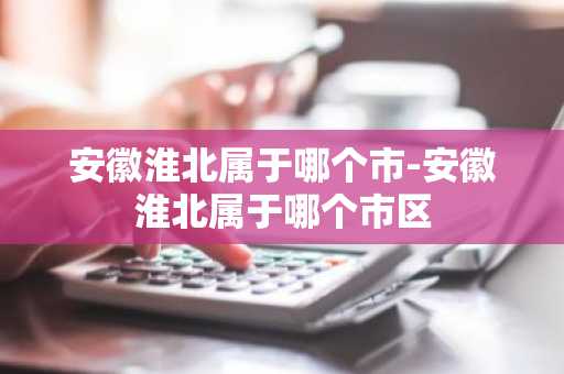 安徽淮北属于哪个市-安徽淮北属于哪个市区-第1张图片-芙蓉之城