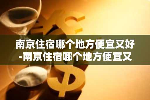 南京住宿哪个地方便宜又好-南京住宿哪个地方便宜又好高铁站附近-第1张图片-芙蓉之城