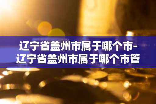 辽宁省盖州市属于哪个市-辽宁省盖州市属于哪个市管-第1张图片-芙蓉之城