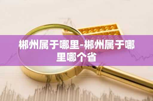 郴州属于哪里-郴州属于哪里哪个省-第1张图片-芙蓉之城