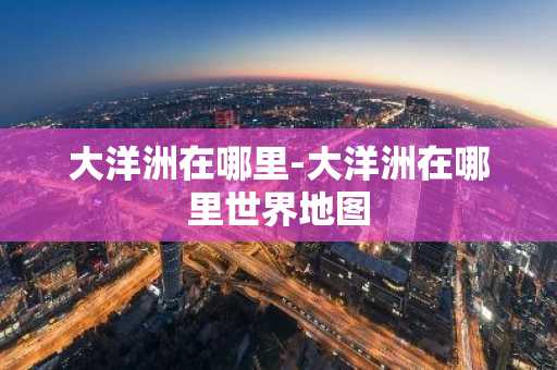 大洋洲在哪里-大洋洲在哪里世界地图-第1张图片-芙蓉之城