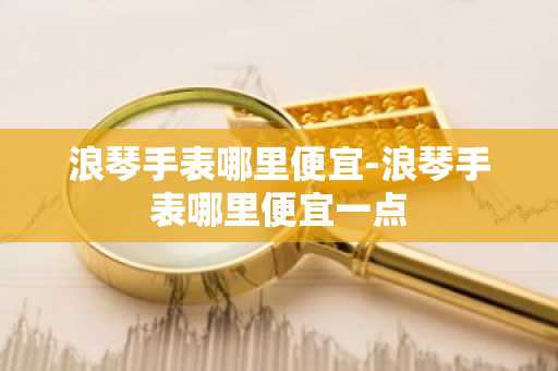 浪琴手表哪里便宜-浪琴手表哪里便宜一点-第1张图片-芙蓉之城