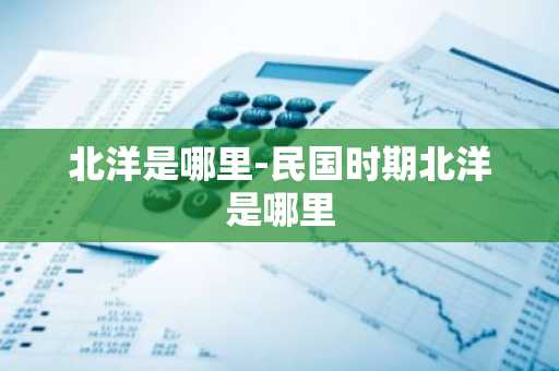 北洋是哪里-民国时期北洋是哪里-第1张图片-芙蓉之城