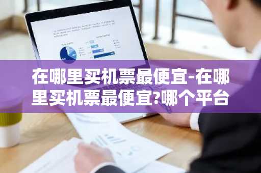 在哪里买机票最便宜-在哪里买机票最便宜?哪个平台订机票最便宜-第1张图片-芙蓉之城