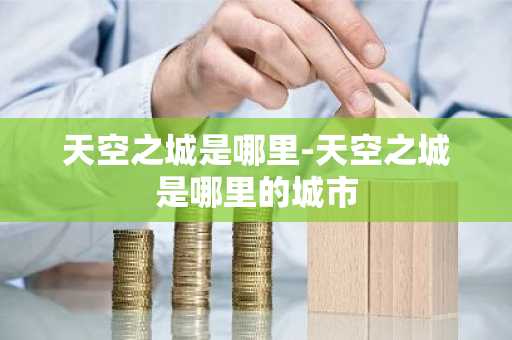 天空之城是哪里-天空之城是哪里的城市-第1张图片-芙蓉之城