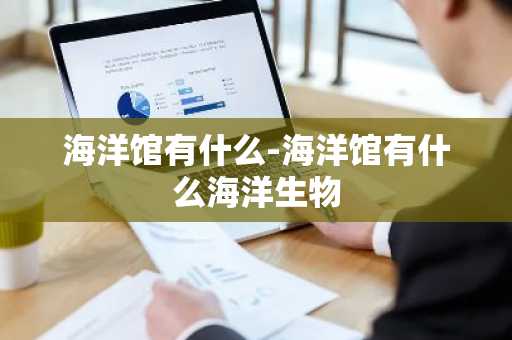 海洋馆有什么-海洋馆有什么海洋生物-第1张图片-芙蓉之城
