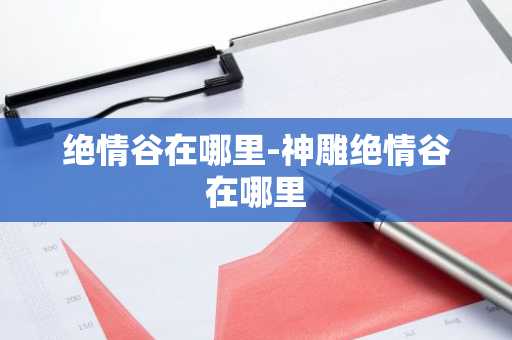 绝情谷在哪里-神雕绝情谷在哪里-第1张图片-芙蓉之城