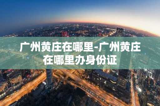 广州黄庄在哪里-广州黄庄在哪里办身份证-第1张图片-芙蓉之城