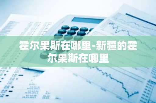 霍尔果斯在哪里-新疆的霍尔果斯在哪里-第1张图片-芙蓉之城