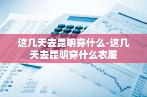 这几天去昆明穿什么-这几天去昆明穿什么衣服-第1张图片-芙蓉之城
