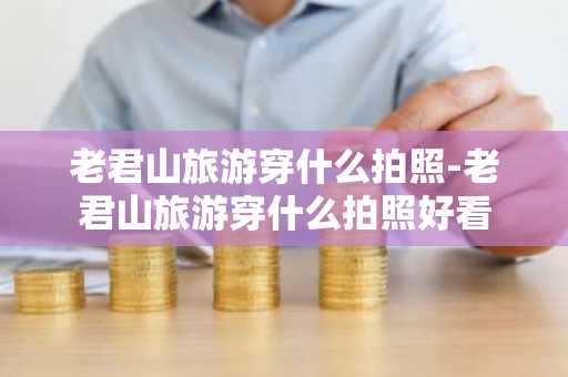 老君山旅游穿什么拍照-老君山旅游穿什么拍照好看-第1张图片-芙蓉之城