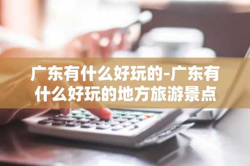 广东有什么好玩的-广东有什么好玩的地方旅游景点-第1张图片-芙蓉之城