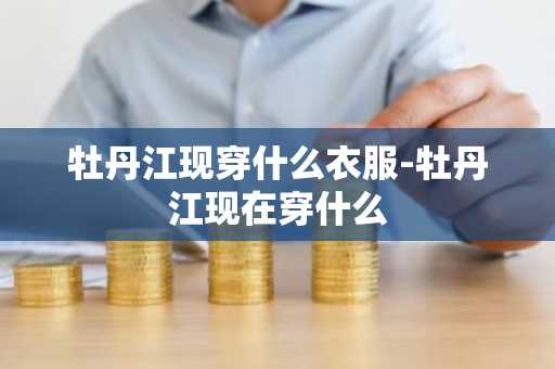 牡丹江现穿什么衣服-牡丹江现在穿什么-第1张图片-芙蓉之城