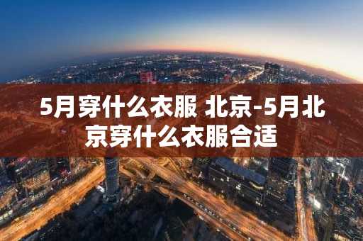 5月穿什么衣服 北京-5月北京穿什么衣服合适-第1张图片-芙蓉之城