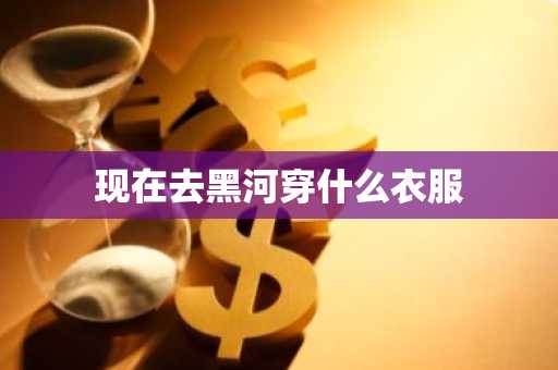 现在去黑河穿什么衣服-第1张图片-芙蓉之城