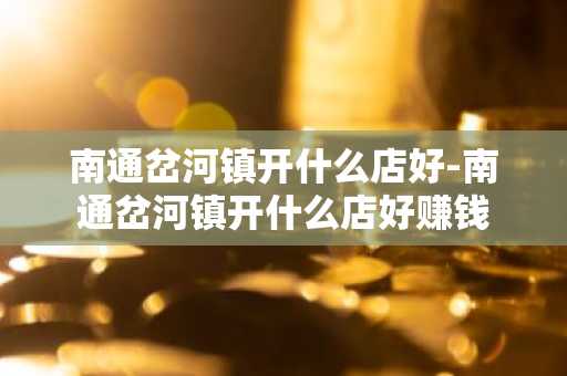 南通岔河镇开什么店好-南通岔河镇开什么店好赚钱-第1张图片-芙蓉之城