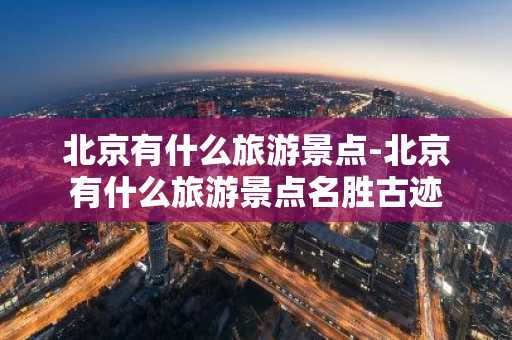 北京有什么旅游景点-北京有什么旅游景点名胜古迹-第1张图片-芙蓉之城