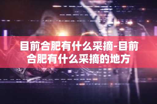 目前合肥有什么采摘-目前合肥有什么采摘的地方-第1张图片-芙蓉之城