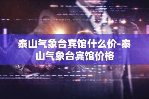 泰山气象台宾馆什么价-泰山气象台宾馆价格-第1张图片-芙蓉之城