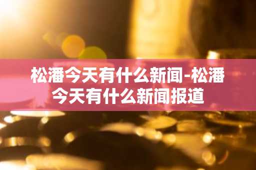 松潘今天有什么新闻-松潘今天有什么新闻报道-第1张图片-芙蓉之城