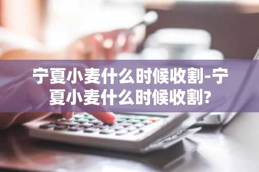 宁夏小麦什么时候收割-宁夏小麦什么时候收割?-第1张图片-芙蓉之城