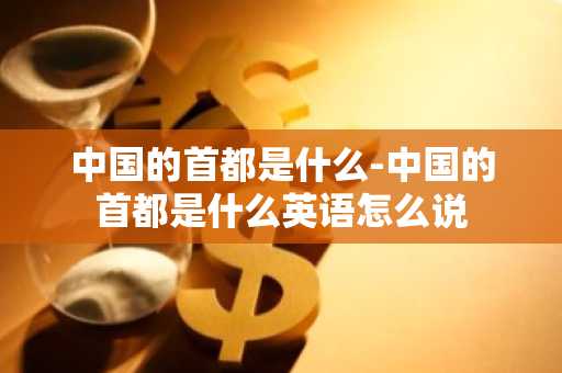 中国的首都是什么-中国的首都是什么英语怎么说-第1张图片-芙蓉之城