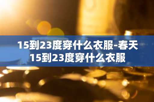 15到23度穿什么衣服-春天15到23度穿什么衣服-第1张图片-芙蓉之城