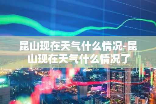 昆山现在天气什么情况-昆山现在天气什么情况了-第1张图片-芙蓉之城