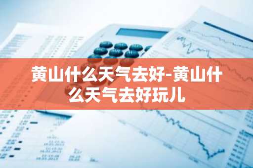 黄山什么天气去好-黄山什么天气去好玩儿-第1张图片-芙蓉之城