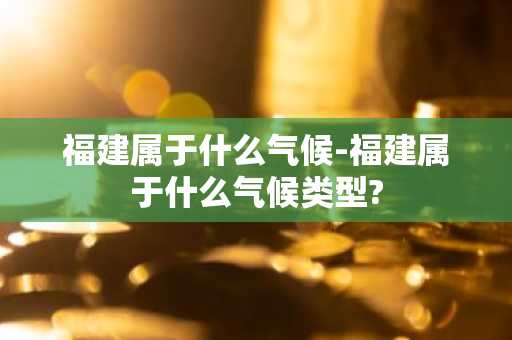 福建属于什么气候-福建属于什么气候类型?-第1张图片-芙蓉之城