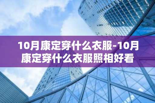 10月康定穿什么衣服-10月康定穿什么衣服照相好看-第1张图片-芙蓉之城