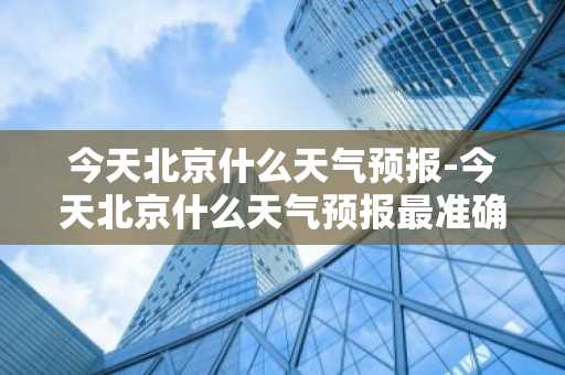 今天北京什么天气预报-今天北京什么天气预报最准确-第1张图片-芙蓉之城